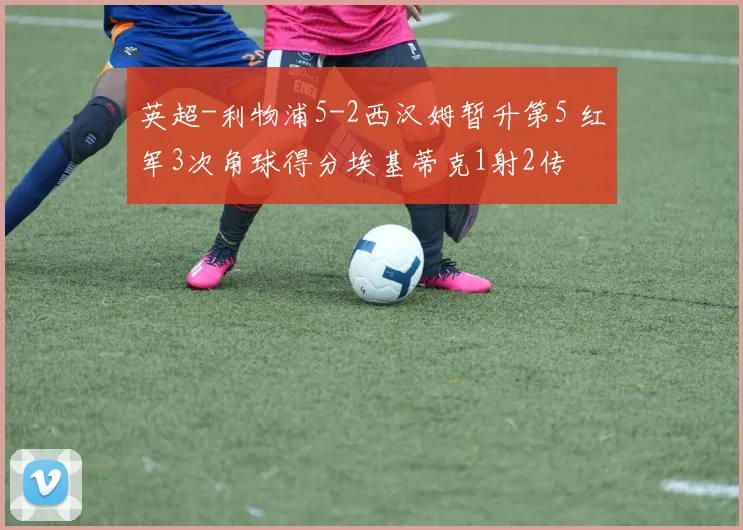 英超-利物浦5-2西汉姆暂升第5 红军3次角球得分埃基蒂克1射2传