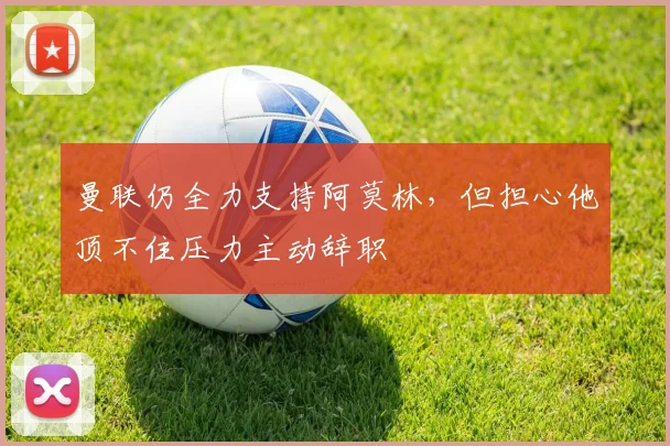 曼联仍全力支持阿莫林，但担心他顶不住压力主动辞职